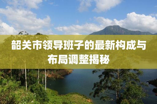 韶關(guān)市領(lǐng)導(dǎo)班子的最新構(gòu)成與布局調(diào)整揭秘