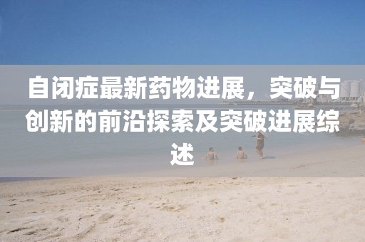 自閉癥最新藥物進展，突破與創(chuàng)新的前沿探索及突破進展綜述