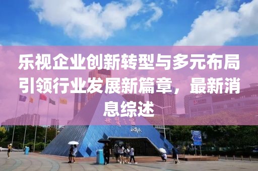 樂視企業(yè)創(chuàng)新轉(zhuǎn)型與多元布局引領(lǐng)行業(yè)發(fā)展新篇章，最新消息綜述