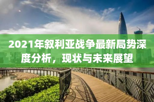 2021年敘利亞戰(zhàn)爭最新局勢深度分析，現(xiàn)狀與未來展望
