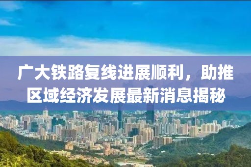 廣大鐵路復(fù)線進(jìn)展順利，助推區(qū)域經(jīng)濟發(fā)展最新消息揭秘