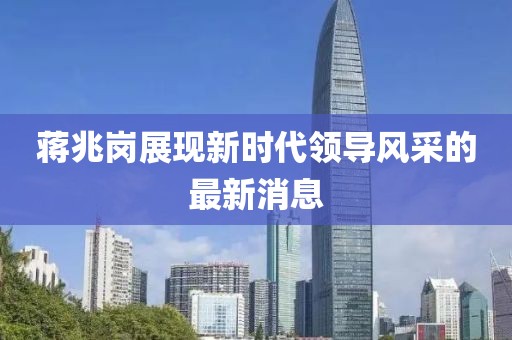 蔣兆崗展現(xiàn)新時(shí)代領(lǐng)導(dǎo)風(fēng)采的最新消息