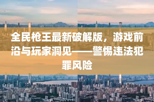 全民槍王最新破解版，游戲前沿與玩家洞見——警惕違法犯罪風險