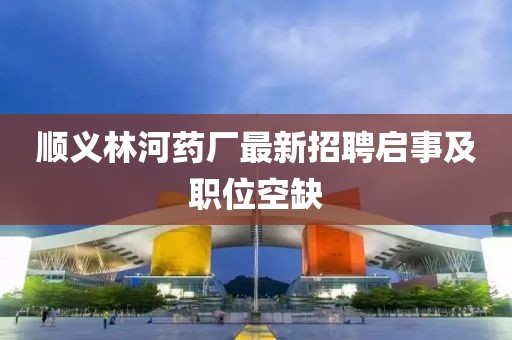順義林河藥廠最新招聘啟事及職位空缺