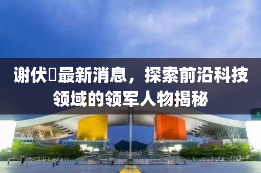 謝伏曕最新消息，探索前沿科技領(lǐng)域的領(lǐng)軍人物揭秘