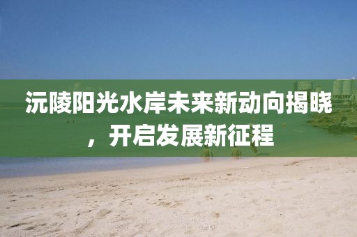 沅陵陽光水岸未來新動(dòng)向揭曉，開啟發(fā)展新征程