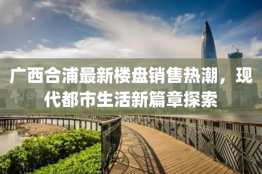 廣西合浦最新樓盤銷售熱潮，現(xiàn)代都市生活新篇章探索