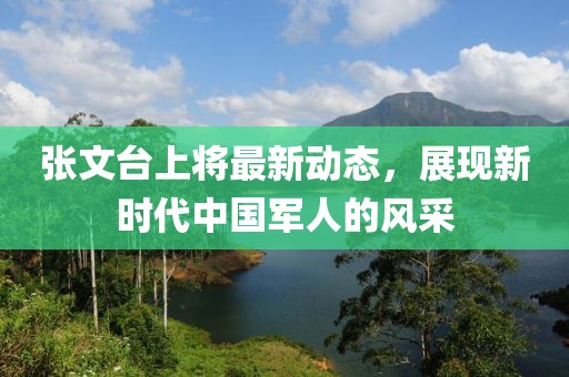張文臺(tái)上將最新動(dòng)態(tài)，展現(xiàn)新時(shí)代中國(guó)軍人的風(fēng)采