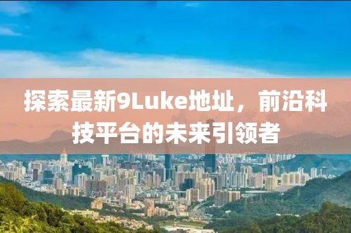 探索最新9Luke地址，前沿科技平臺的未來引領(lǐng)者