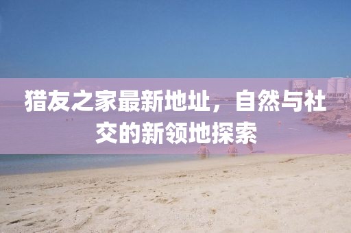 獵友之家最新地址，自然與社交的新領(lǐng)地探索