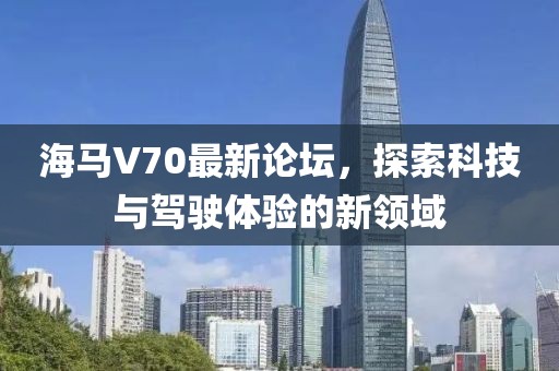 海馬V70最新論壇，探索科技與駕駛體驗(yàn)的新領(lǐng)域