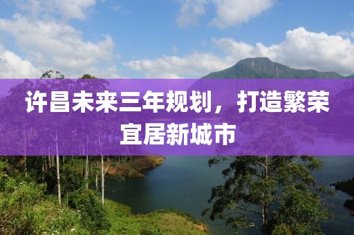 許昌未來三年規(guī)劃，打造繁榮宜居新城市