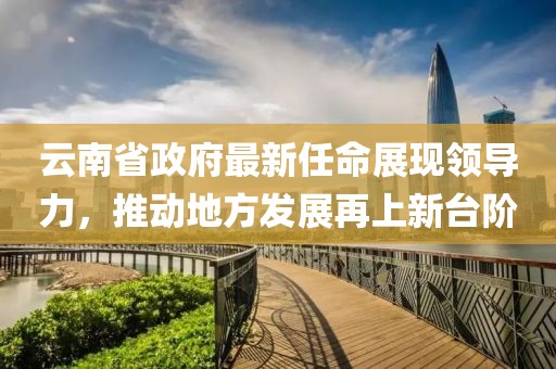 云南省政府最新任命展現(xiàn)領導力，推動地方發(fā)展再上新臺階