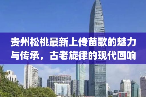 貴州松桃最新上傳苗歌的魅力與傳承，古老旋律的現(xiàn)代回響