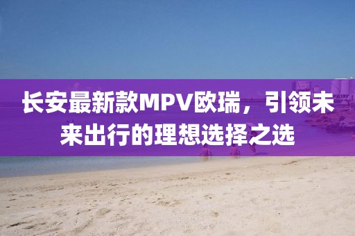 長安最新款MPV歐瑞，引領(lǐng)未來出行的理想選擇之選