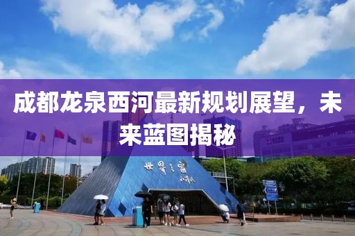 成都龍泉西河最新規(guī)劃展望，未來藍(lán)圖揭秘