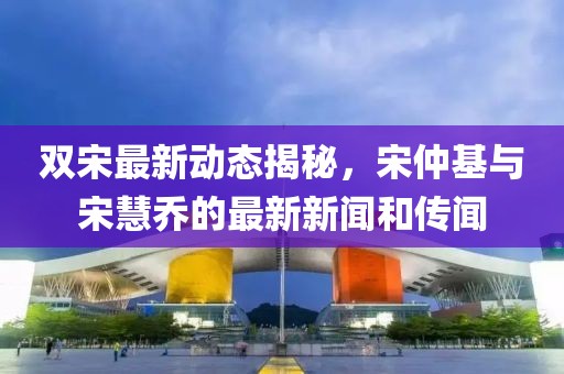 雙宋最新動(dòng)態(tài)揭秘，宋仲基與宋慧喬的最新新聞和傳聞