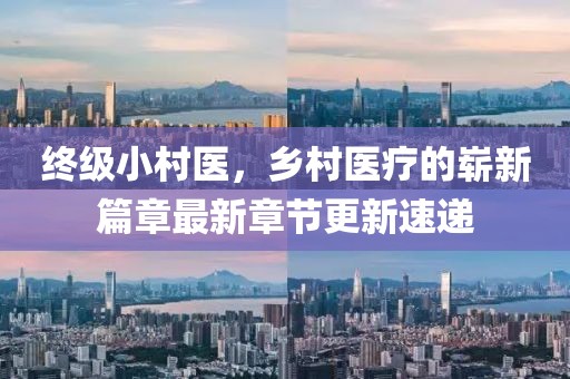 終級(jí)小村醫(yī)，鄉(xiāng)村醫(yī)療的嶄新篇章最新章節(jié)更新速遞