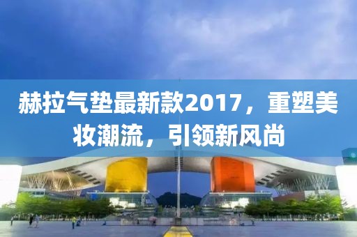 赫拉氣墊最新款2017，重塑美妝潮流，引領(lǐng)新風(fēng)尚