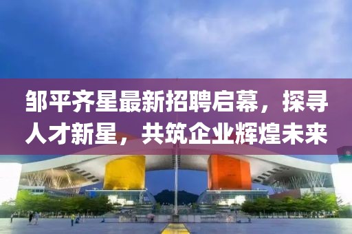 鄒平齊星最新招聘啟幕，探尋人才新星，共筑企業(yè)輝煌未來