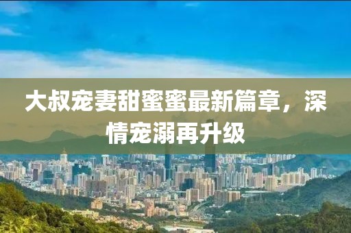 大叔寵妻甜蜜蜜最新篇章，深情寵溺再升級(jí)