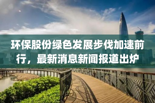 環(huán)保股份綠色發(fā)展步伐加速前行，最新消息新聞報道出爐