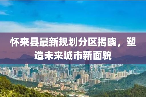 懷來縣最新規(guī)劃分區(qū)揭曉，塑造未來城市新面貌