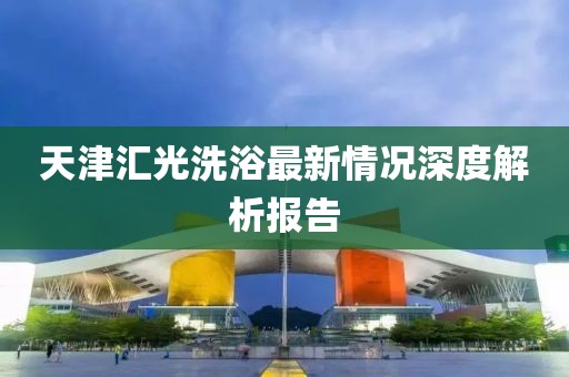 天津匯光洗浴最新情況深度解析報(bào)告