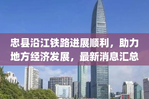 忠縣沿江鐵路進(jìn)展順利，助力地方經(jīng)濟(jì)發(fā)展，最新消息匯總