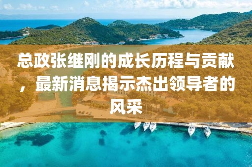 總政張繼剛的成長(zhǎng)歷程與貢獻(xiàn)，最新消息揭示杰出領(lǐng)導(dǎo)者的風(fēng)采