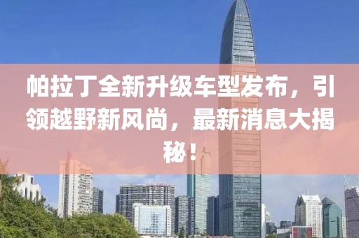 帕拉丁全新升級(jí)車型發(fā)布，引領(lǐng)越野新風(fēng)尚，最新消息大揭秘！
