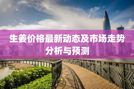 生姜價格最新動態(tài)及市場走勢分析與預(yù)測