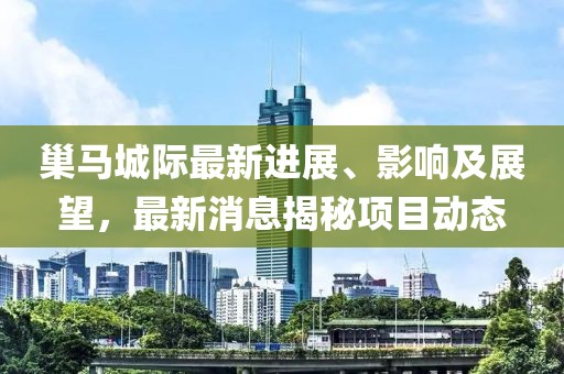 巢馬城際最新進展、影響及展望，最新消息揭秘項目動態(tài)