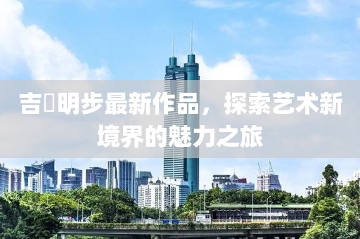 吉沢明步最新作品，探索藝術(shù)新境界的魅力之旅