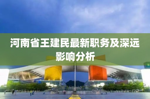 河南省王建民最新職務(wù)及深遠影響分析