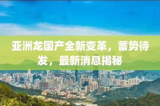 亞洲龍國產(chǎn)全新變革，蓄勢待發(fā)，最新消息揭秘