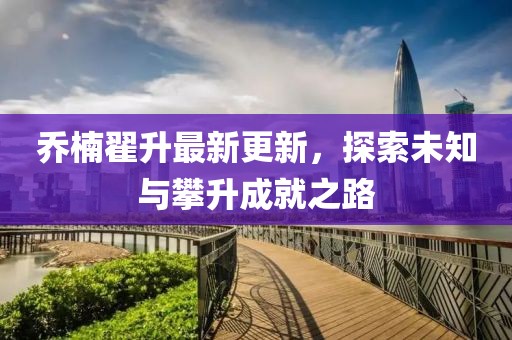 喬楠翟升最新更新，探索未知與攀升成就之路