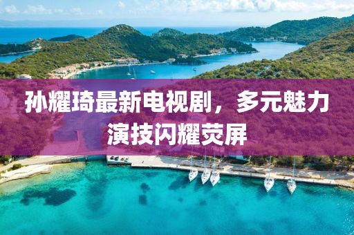 孫耀琦最新電視劇，多元魅力演技閃耀熒屏
