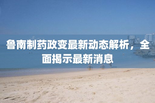 魯南制藥政變最新動態(tài)解析，全面揭示最新消息