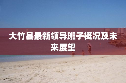 大竹縣最新領(lǐng)導(dǎo)班子概況及未來(lái)展望