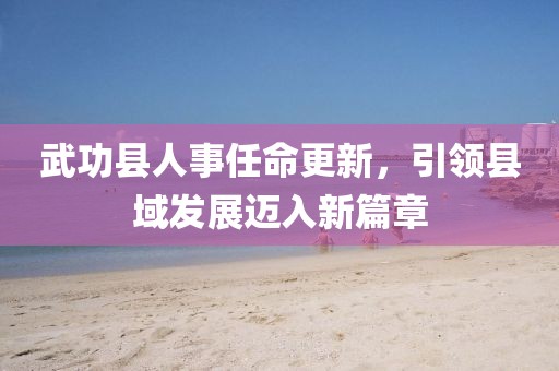 武功縣人事任命更新，引領(lǐng)縣域發(fā)展邁入新篇章