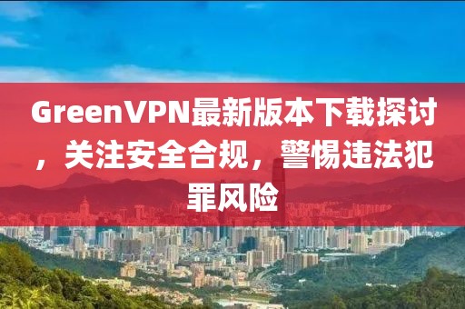 GreenVPN最新版本下載探討，關(guān)注安全合規(guī)，警惕違法犯罪風(fēng)險(xiǎn)