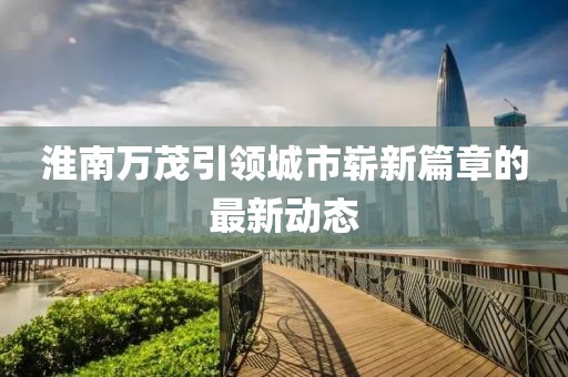 淮南萬茂引領(lǐng)城市嶄新篇章的最新動(dòng)態(tài)