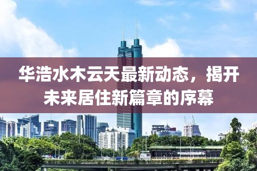 華浩水木云天最新動(dòng)態(tài)，揭開(kāi)未來(lái)居住新篇章的序幕