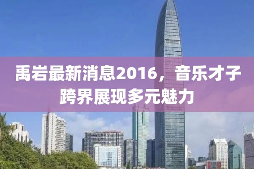 禹巖最新消息2016，音樂才子跨界展現(xiàn)多元魅力