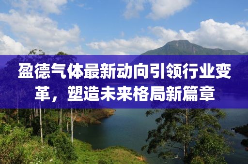 盈德氣體最新動向引領(lǐng)行業(yè)變革，塑造未來格局新篇章