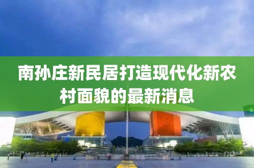 南孫莊新民居打造現(xiàn)代化新農(nóng)村面貌的最新消息