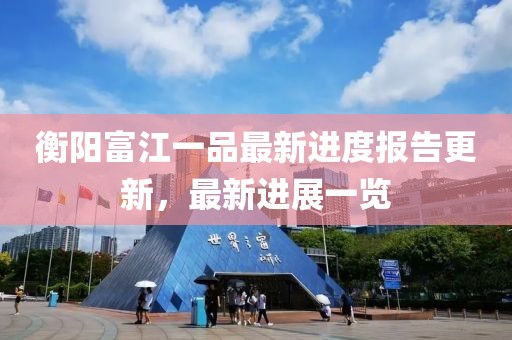 衡陽富江一品最新進(jìn)度報告更新，最新進(jìn)展一覽