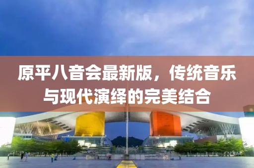 原平八音會最新版，傳統(tǒng)音樂與現(xiàn)代演繹的完美結(jié)合