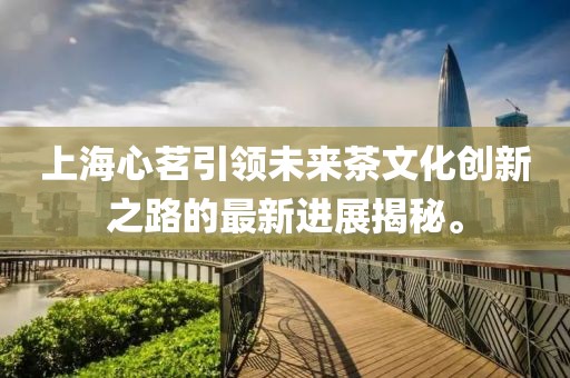 上海心茗引領(lǐng)未來茶文化創(chuàng)新之路的最新進展揭秘。
